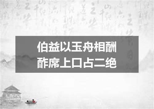 伯益以玉舟相酬酢席上口占二绝
