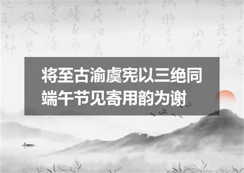 将至古渝虞宪以三绝同端午节见寄用韵为谢