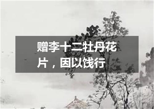赠李十二牡丹花片，因以饯行