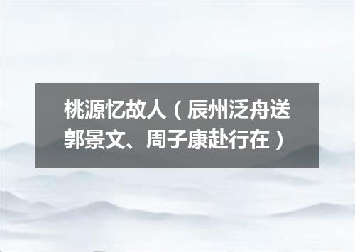 桃源忆故人（辰州泛舟送郭景文、周子康赴行在）