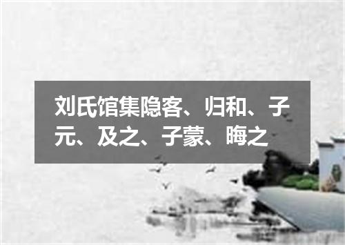 刘氏馆集隐客、归和、子元、及之、子蒙、晦之