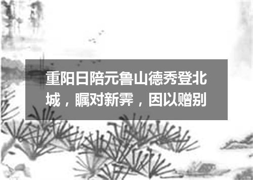 重阳日陪元鲁山德秀登北城，瞩对新霁，因以赠别