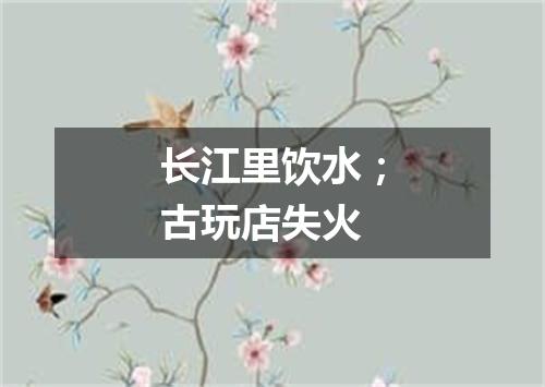 长江里饮水；古玩店失火