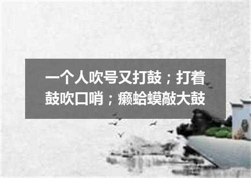 一个人吹号又打鼓；打着鼓吹口哨；癞蛤蟆敲大鼓