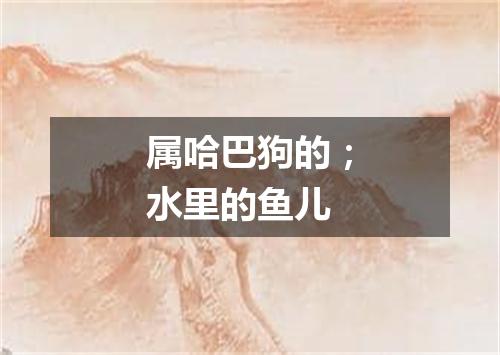 属哈巴狗的；水里的鱼儿