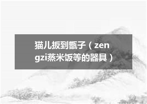 猫儿扳到甑子（zen gzi蒸米饭等的器具）