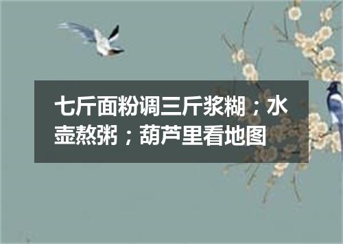 七斤面粉调三斤浆糊；水壶熬粥；葫芦里看地图