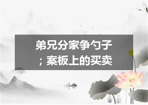 弟兄分家争勺子；案板上的买卖
